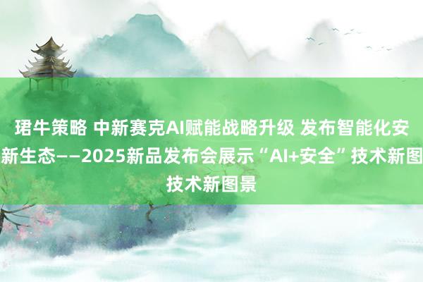 珺牛策略 中新赛克AI赋能战略升级 发布智能化安全新生态——2025新品发布会展示“AI+安全”技术新图景