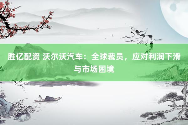 胜亿配资 沃尔沃汽车：全球裁员，应对利润下滑与市场困境