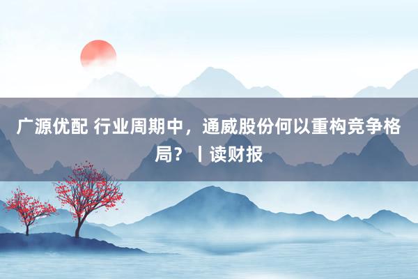 广源优配 行业周期中，通威股份何以重构竞争格局？丨读财报