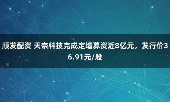 顺发配资 天奈科技完成定增募资近8亿元，发行价36.91元/股