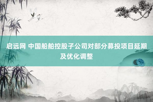 启远网 中国船舶控股子公司对部分募投项目延期及优化调整