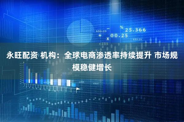 永旺配资 机构：全球电商渗透率持续提升 市场规模稳健增长