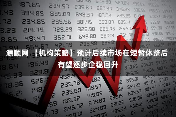 源顺网 【机构策略】预计后续市场在短暂休整后 有望逐步企稳回升