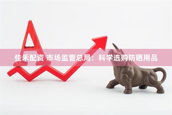 佳禾配资 市场监管总局：科学选购防晒用品