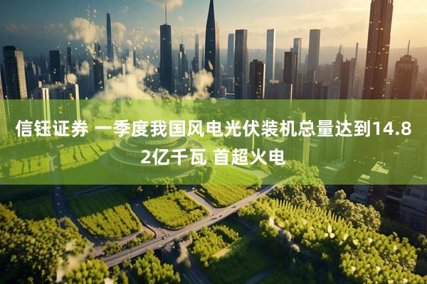 信钰证券 一季度我国风电光伏装机总量达到14.82亿千瓦 首超火电
