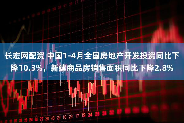 长宏网配资 中国1-4月全国房地产开发投资同比下降10.3%，新建商品房销售面积同比下降2.8%