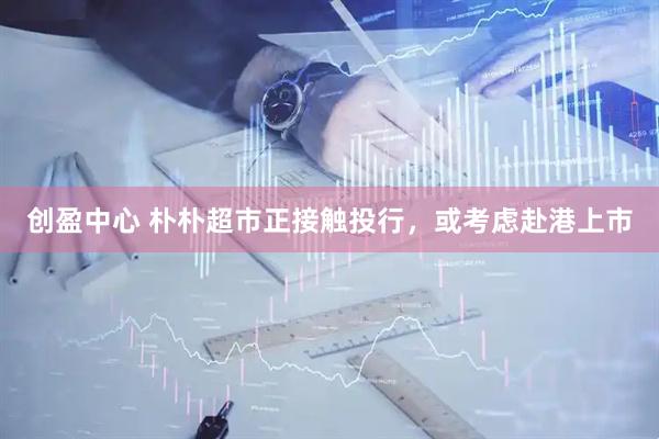 创盈中心 朴朴超市正接触投行，或考虑赴港上市