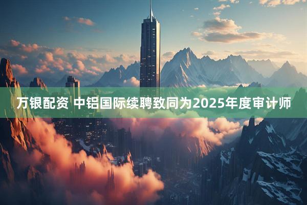 万银配资 中铝国际续聘致同为2025年度审计师