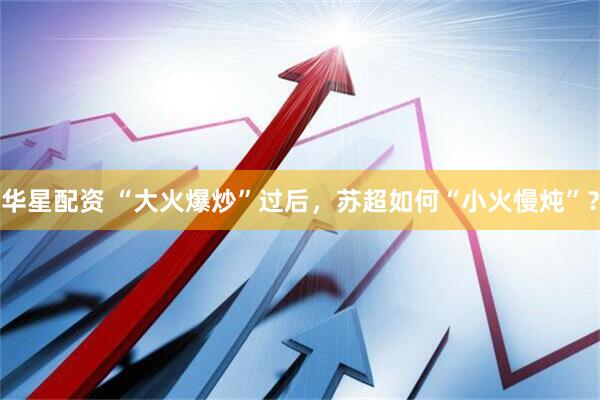 华星配资 “大火爆炒”过后，苏超如何“小火慢炖”？
