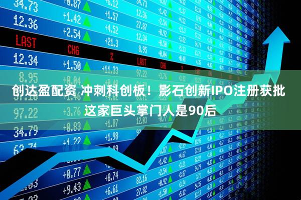 创达盈配资 冲刺科创板！影石创新IPO注册获批 这家巨头掌门人是90后