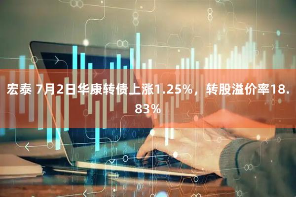 宏泰 7月2日华康转债上涨1.25%，转股溢价率18.83%