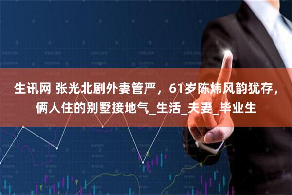 生讯网 张光北剧外妻管严，61岁陈炜风韵犹存，俩人住的别墅接地气_生活_夫妻_毕业生