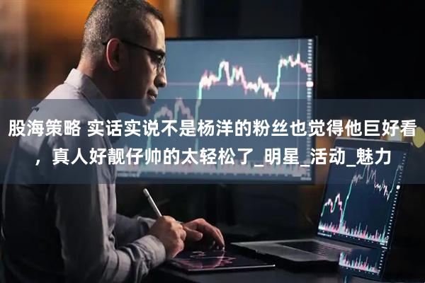 股海策略 实话实说不是杨洋的粉丝也觉得他巨好看，真人好靓仔帅的太轻松了_明星_活动_魅力