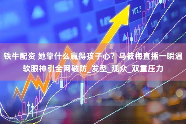 铁牛配资 她靠什么赢得孩子心？马筱梅直播一瞬温软眼神引全网破防_发型_观众_双重压力