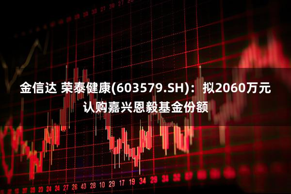 金信达 荣泰健康(603579.SH)：拟2060万元认购嘉兴恩毅基金份额