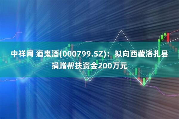 中祥网 酒鬼酒(000799.SZ)：拟向西藏洛扎县捐赠帮扶资金200万元