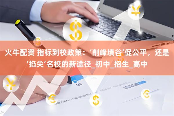 火牛配资 指标到校政策：‘削峰填谷’促公平，还是‘掐尖’名校的新途径_初中_招生_高中