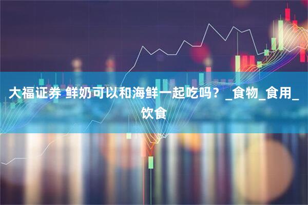 大福证券 鲜奶可以和海鲜一起吃吗？_食物_食用_饮食