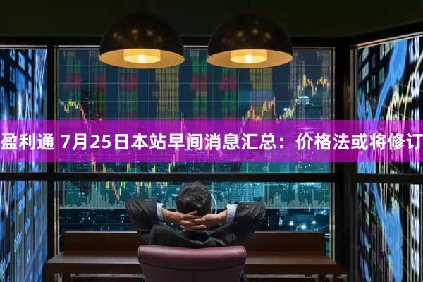 盈利通 7月25日本站早间消息汇总：价格法或将修订