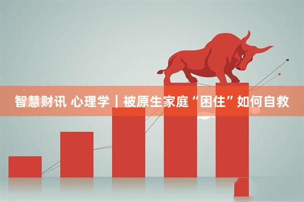 智慧财讯 心理学｜被原生家庭“困住”如何自救