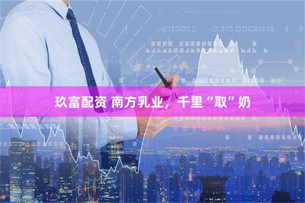 玖富配资 南方乳业，千里“取”奶