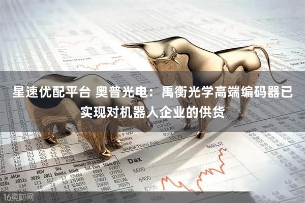 星速优配平台 奥普光电：禹衡光学高端编码器已实现对机器人企业的供货