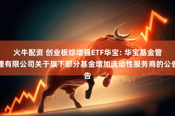 火牛配资 创业板综增强ETF华宝: 华宝基金管理有限公司关于旗下部分基金增加流动性服务商的公告