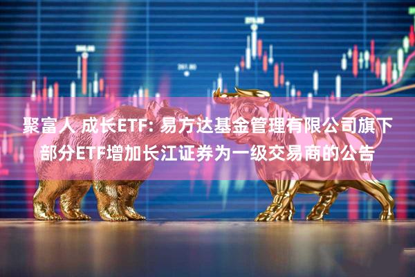 聚富人 成长ETF: 易方达基金管理有限公司旗下部分ETF增加长江证券为一级交易商的公告