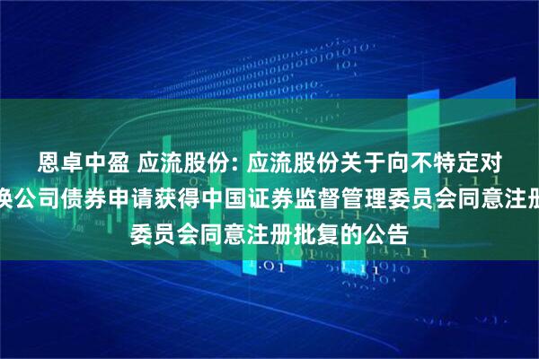 恩卓中盈 应流股份: 应流股份关于向不特定对象发行可转换公司债券申请获得中国证券监督管理委员会同意注册批复的公告