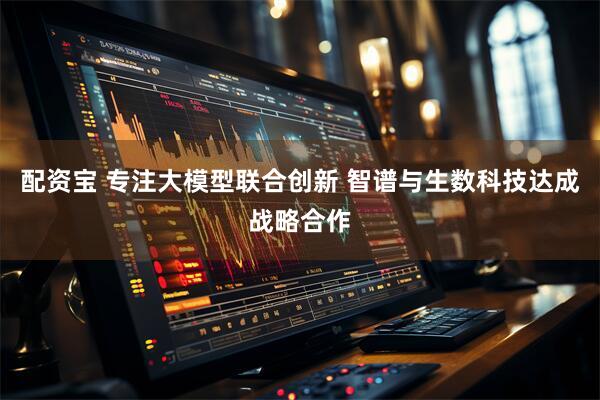 配资宝 专注大模型联合创新 智谱与生数科技达成战略合作