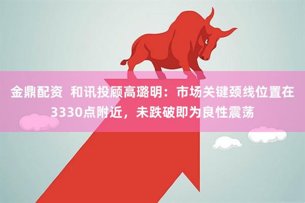 金鼎配资  和讯投顾高璐明：市场关键颈线位置在3330点附近，未跌破即为良性震荡