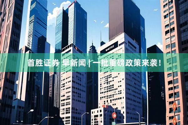 首胜证券 早新闻 | 一批重磅政策来袭！