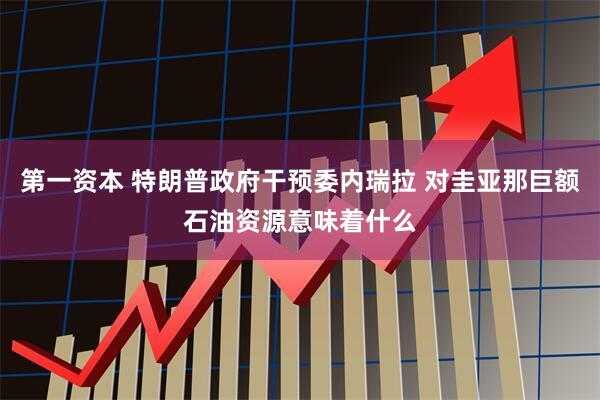 第一资本 特朗普政府干预委内瑞拉 对圭亚那巨额石油资源意味着什么