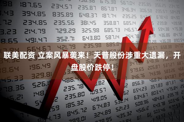 联美配资 立案风暴袭来！天普股份涉重大遗漏，开盘股价跌停！