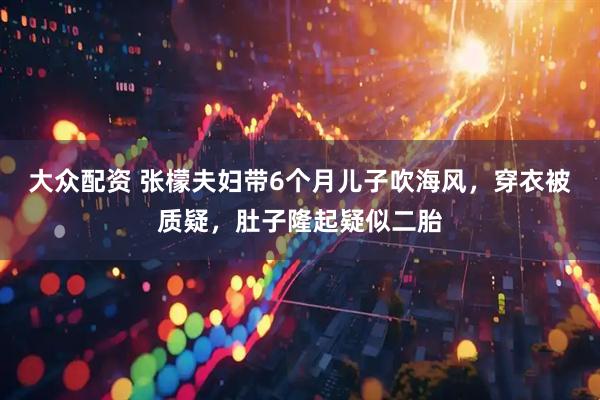 大众配资 张檬夫妇带6个月儿子吹海风，穿衣被质疑，肚子隆起疑似二胎