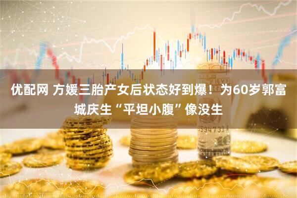 优配网 方媛三胎产女后状态好到爆！为60岁郭富城庆生“平坦小腹”像没生