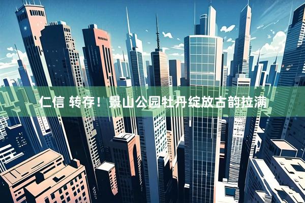 仁信 转存！景山公园牡丹绽放古韵拉满