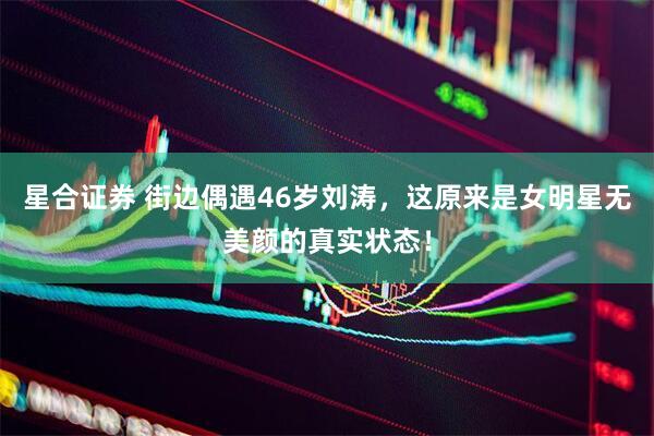 星合证券 街边偶遇46岁刘涛，这原来是女明星无美颜的真实状态！