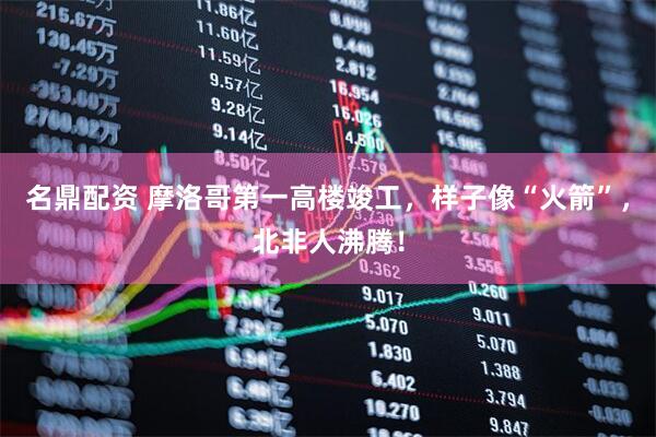 名鼎配资 摩洛哥第一高楼竣工，样子像“火箭”，北非人沸腾！