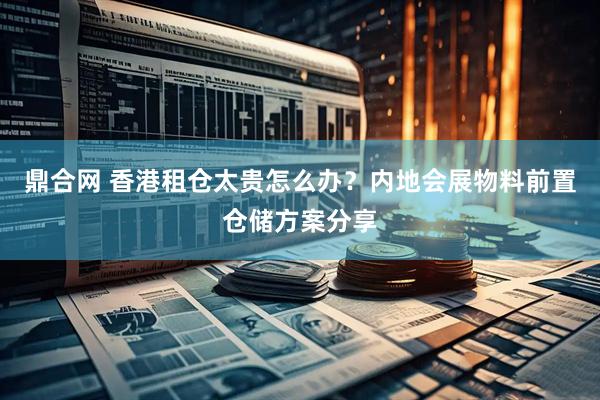 鼎合网 香港租仓太贵怎么办？内地会展物料前置仓储方案分享